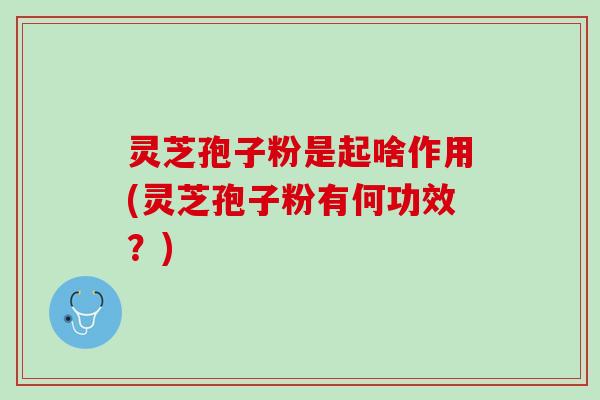 灵芝孢子粉是起啥作用(灵芝孢子粉有何功效？)
