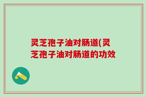 灵芝孢子油对肠道(灵芝孢子油对肠道的功效 灵芝孢子油对肠道(灵芝孢子油对肠道的功效