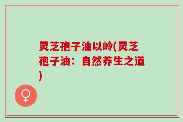 灵芝孢子油以岭(灵芝孢子油:自然养生之道) 灵芝孢子油以岭(灵芝孢子油:自然养生之道)