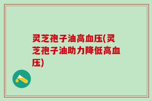 灵芝孢子油高(灵芝孢子油助力降低高) 灵芝孢子油高(灵芝孢子油助力降低高)