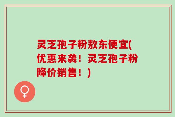 灵芝孢子粉敖东便宜(优惠来袭！灵芝孢子粉降价销售！)