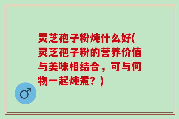 灵芝孢子粉炖什么好(灵芝孢子粉的营养价值与美味相结合，可与何物一起炖煮？)