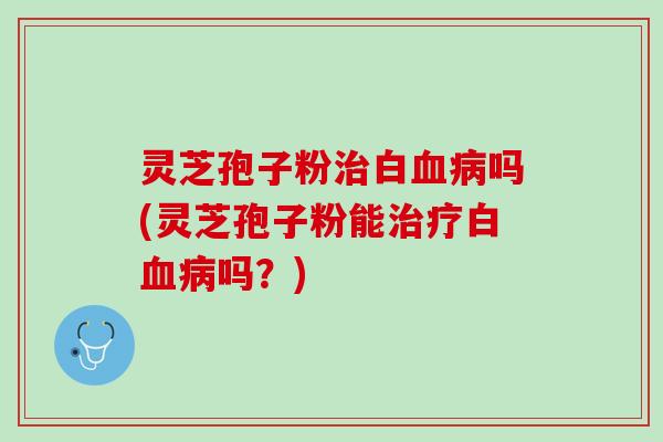灵芝孢子粉治白血病吗(灵芝孢子粉能治疗白血病吗？)