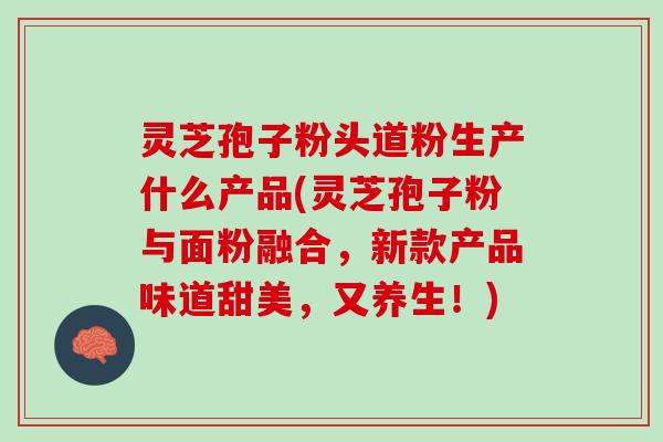 灵芝孢子粉头道粉生产什么产品(灵芝孢子粉与面粉融合,新款产品味道甜美,又养生!) 灵芝孢子粉头道粉生产什么产品(灵芝孢子粉与面粉融合,新款产品味道甜美,又养生!)