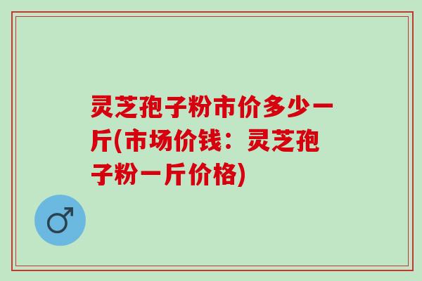 灵芝孢子粉市价多少一斤(市场价钱：灵芝孢子粉一斤价格)