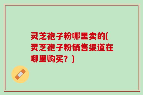 灵芝孢子粉哪里卖的(灵芝孢子粉销售渠道在哪里购买?) 灵芝孢子粉哪里卖的(灵芝孢子粉销售渠道在哪里购买?)