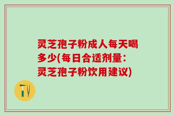 灵芝孢子粉成人每天喝多少(每日合适剂量：灵芝孢子粉饮用建议)