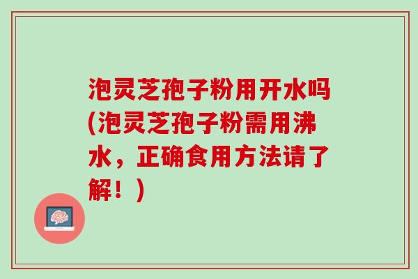 泡灵芝孢子粉用开水吗(泡灵芝孢子粉需用沸水,正确食用方法请了解!) 泡灵芝孢子粉用开水吗(泡灵芝孢子粉需用沸水,正确食用方法请了解!)
