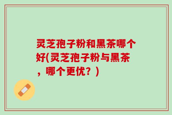 灵芝孢子粉和黑茶哪个好(灵芝孢子粉与黑茶，哪个更优？)