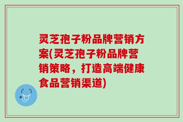 灵芝孢子粉品牌营销方案(灵芝孢子粉品牌营销策略，打造高端健康食品营销渠道)