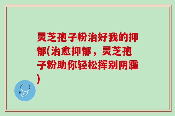 灵芝孢子粉好我的(愈,灵芝孢子粉助你轻松挥别阴霾) 灵芝孢子粉好我的(愈,灵芝孢子粉助你轻松挥别阴霾)