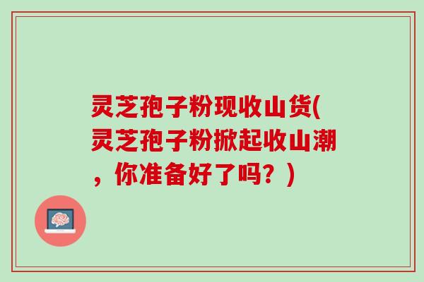 灵芝孢子粉现收山货(灵芝孢子粉掀起收山潮,你准备好了吗?) 灵芝孢子粉现收山货(灵芝孢子粉掀起收山潮,你准备好了吗?)