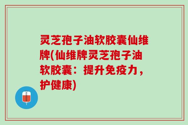 灵芝孢子油软胶囊仙维牌(仙维牌灵芝孢子油软胶囊：提升免疫力，护健康)