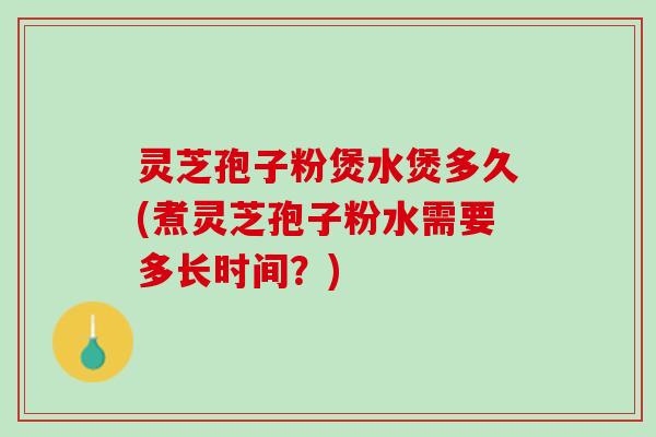 灵芝孢子粉煲水煲多久(煮灵芝孢子粉水需要多长时间？)