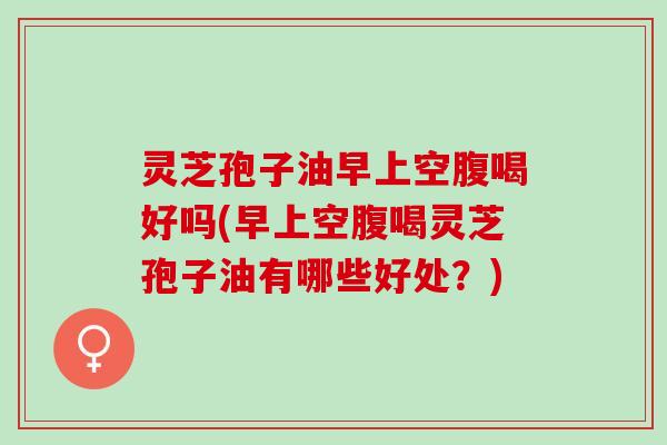 灵芝孢子油早上空腹喝好吗(早上空腹喝灵芝孢子油有哪些好处？)