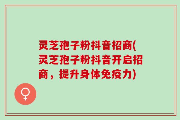 灵芝孢子粉抖音招商(灵芝孢子粉抖音开启招商,提升身体免疫力) 灵芝孢子粉抖音招商(灵芝孢子粉抖音开启招商,提升身体免疫力)