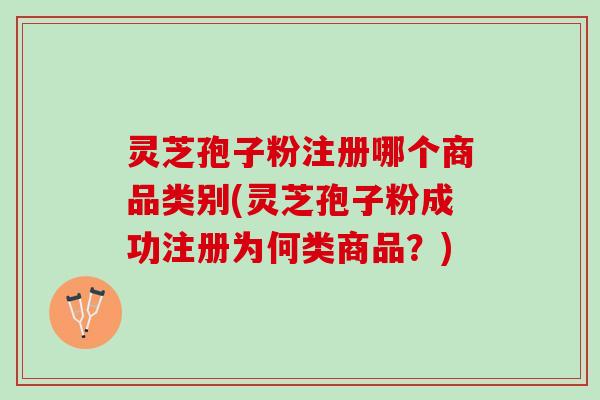 灵芝孢子粉注册哪个商品类别(灵芝孢子粉成功注册为何类商品？)