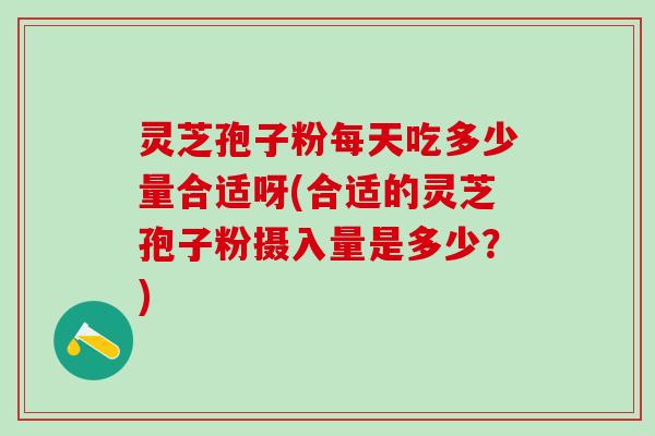 灵芝孢子粉每天吃多少量合适呀(合适的灵芝孢子粉摄入量是多少？)