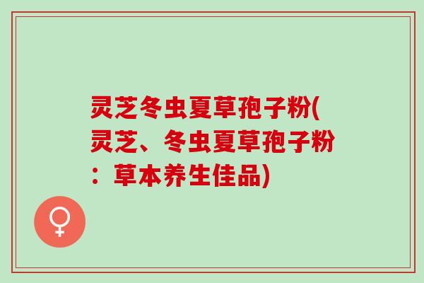 灵芝冬虫夏草孢子粉(灵芝、冬虫夏草孢子粉:草本养生佳品) 灵芝冬虫夏草孢子粉(灵芝、冬虫夏草孢子粉:草本养生佳品)