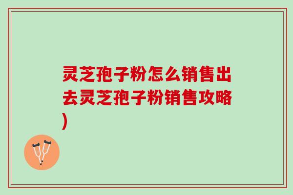 灵芝孢子粉怎么销售出去灵芝孢子粉销售攻略)