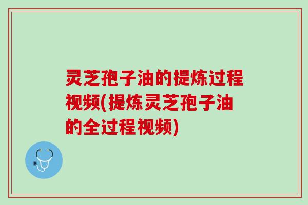 灵芝孢子油的提炼过程视频(提炼灵芝孢子油的全过程视频)