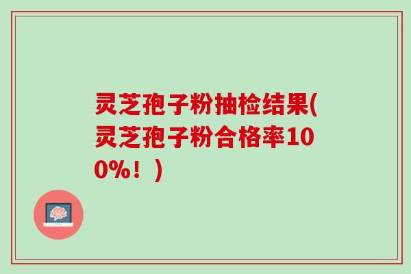 灵芝孢子粉抽检结果(灵芝孢子粉合格率100%!) 灵芝孢子粉抽检结果(灵芝孢子粉合格率100%!)