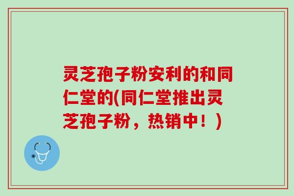 灵芝孢子粉安利的和同仁堂的(同仁堂推出灵芝孢子粉，热销中！)