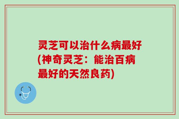 灵芝可以什么好(神奇灵芝:能百好的天然良药) 灵芝可以什么好(神奇灵芝:能百好的天然良药)