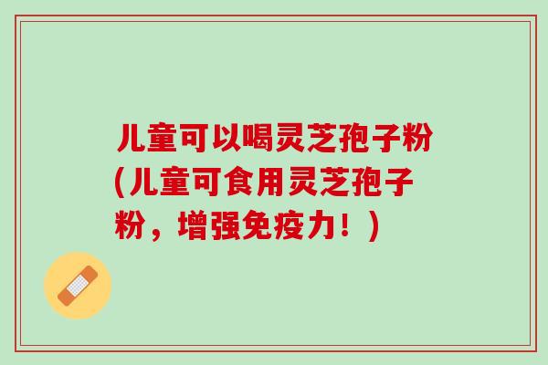 儿童可以喝灵芝孢子粉(儿童可食用灵芝孢子粉，增强免疫力！)