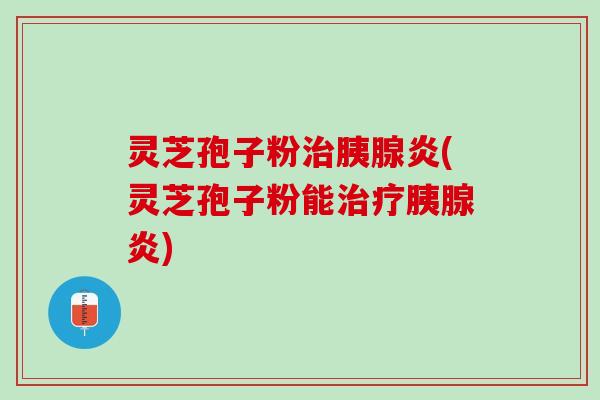 灵芝孢子粉治胰腺炎(灵芝孢子粉能治疗胰腺炎)