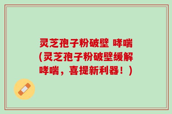 灵芝孢子粉破壁 哮喘(灵芝孢子粉破壁缓解哮喘，喜提新利器！)