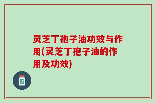 灵芝丁孢子油功效与作用(灵芝丁孢子油的作用及功效)