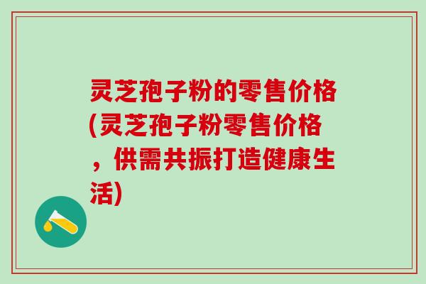 灵芝孢子粉的零售价格(灵芝孢子粉零售价格，供需共振打造健康生活)
