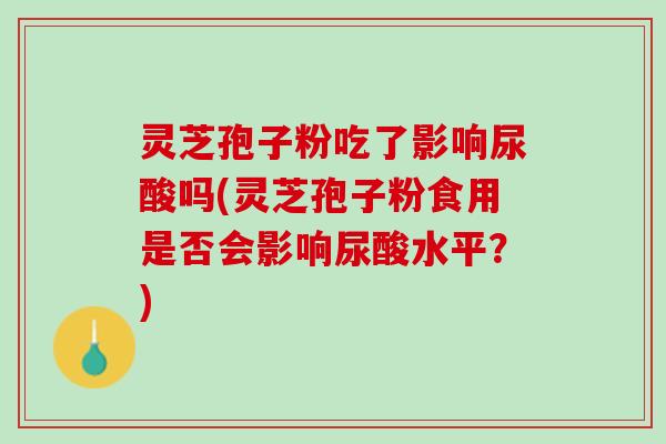 灵芝孢子粉吃了影响尿酸吗(灵芝孢子粉食用是否会影响尿酸水平？)