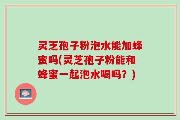灵芝孢子粉泡水能加蜂蜜吗(灵芝孢子粉能和蜂蜜一起泡水喝吗？)