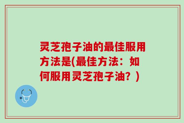 灵芝孢子油的最佳服用方法是(最佳方法：如何服用灵芝孢子油？)