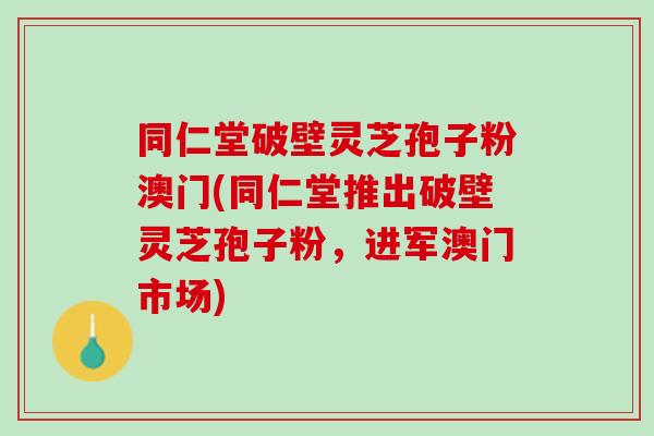 同仁堂破壁灵芝孢子粉澳门(同仁堂推出破壁灵芝孢子粉，进军澳门市场)