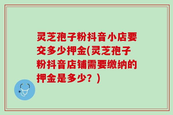 灵芝孢子粉抖音小店要交多少押金(灵芝孢子粉抖音店铺需要缴纳的押金是多少？)
