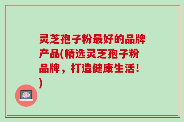 灵芝孢子粉最好的品牌产品(精选灵芝孢子粉品牌，打造健康生活！)