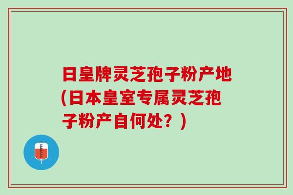 日皇牌灵芝孢子粉产地(日本皇室专属灵芝孢子粉产自何处?) 日皇牌灵芝孢子粉产地(日本皇室专属灵芝孢子粉产自何处?)
