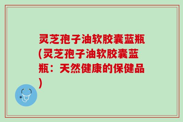 灵芝孢子油软胶囊蓝瓶(灵芝孢子油软胶囊蓝瓶:天然健康的保健品) 灵芝孢子油软胶囊蓝瓶(灵芝孢子油软胶囊蓝瓶:天然健康的保健品)