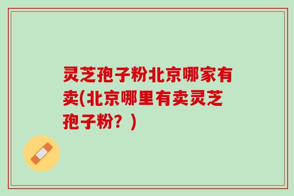 灵芝孢子粉北京哪家有卖(北京哪里有卖灵芝孢子粉?) 灵芝孢子粉北京哪家有卖(北京哪里有卖灵芝孢子粉?)