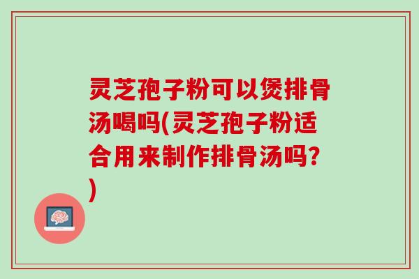 灵芝孢子粉可以煲排骨汤喝吗(灵芝孢子粉适合用来制作排骨汤吗？)