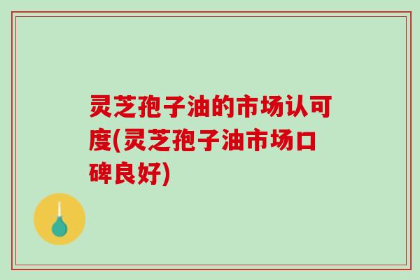 灵芝孢子油的市场认可度(灵芝孢子油市场口碑良好)