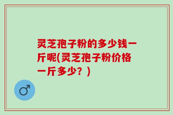 灵芝孢子粉的多少钱一斤呢(灵芝孢子粉价格一斤多少？)