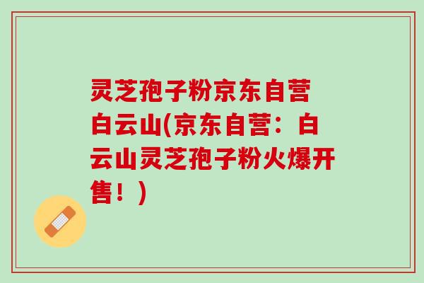 灵芝孢子粉京东自营 白云山(京东自营：白云山灵芝孢子粉火爆开售！)