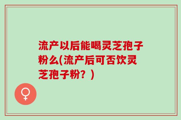 流产以后能喝灵芝孢子粉么(流产后可否饮灵芝孢子粉？)