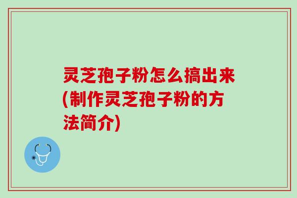 灵芝孢子粉怎么搞出来(制作灵芝孢子粉的方法简介)