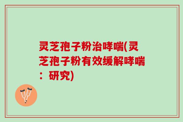 灵芝孢子粉治哮喘(灵芝孢子粉有效缓解哮喘：研究)