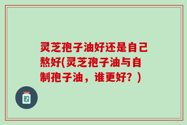 灵芝孢子油好还是自己熬好(灵芝孢子油与自制孢子油，谁更好？)
